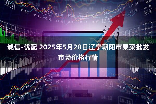 诚信-优配 2025年5月28日辽宁朝阳市果菜批发市场价格行情