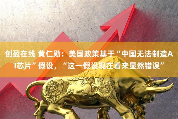 创盈在线 黄仁勋：美国政策基于“中国无法制造AI芯片”假设，“这一假设现在看来显然错误”