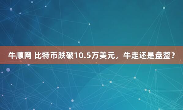 牛顺网 比特币跌破10.5万美元，牛走还是盘整？