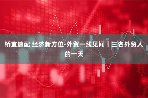 桥宜速配 经济新方位·外贸一线见闻丨三名外贸人的一天