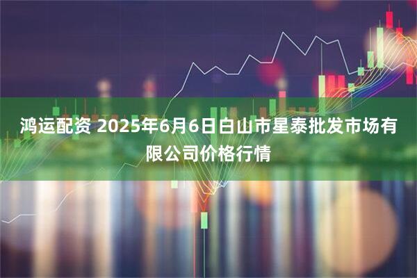 鸿运配资 2025年6月6日白山市星泰批发市场有限公司价格行情