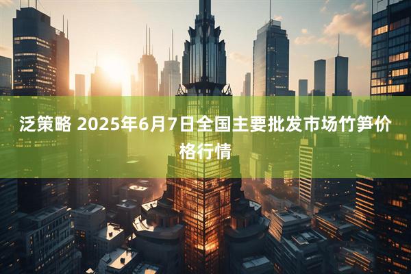 泛策略 2025年6月7日全国主要批发市场竹笋价格行情