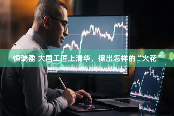恒瑞盈 大国工匠上清华，擦出怎样的“火花”