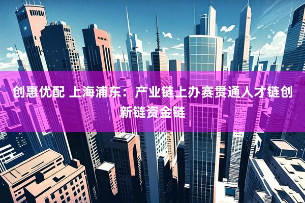 创惠优配 上海浦东：产业链上办赛贯通人才链创新链资金链