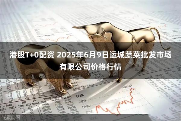 港股T+0配资 2025年6月9日运城蔬菜批发市场有限公司价格行情