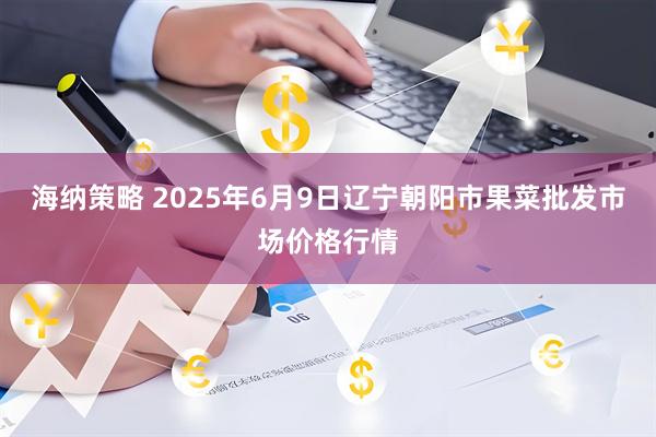 海纳策略 2025年6月9日辽宁朝阳市果菜批发市场价格行情