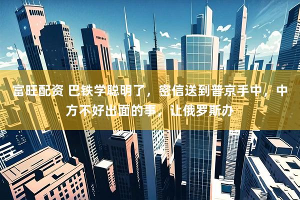 富旺配资 巴铁学聪明了，密信送到普京手中，中方不好出面的事，让俄罗斯办