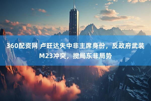 360配资网 卢旺达失中非主席身份，反政府武装M23冲突，搅局东非局势