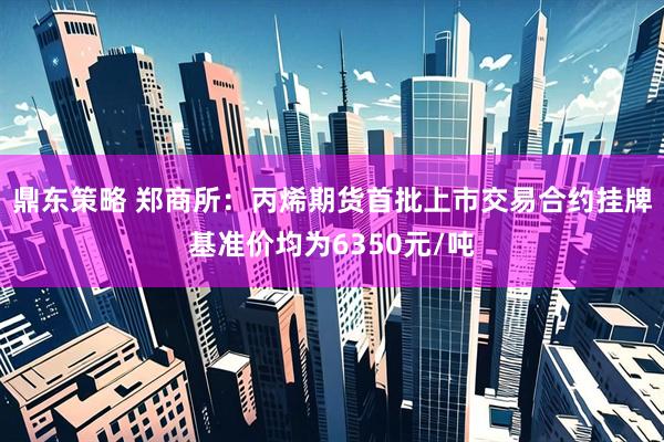 鼎东策略 郑商所：丙烯期货首批上市交易合约挂牌基准价均为6350元/吨
