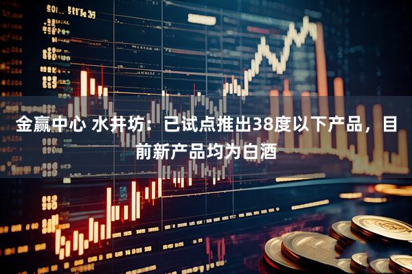 金赢中心 水井坊：已试点推出38度以下产品，目前新产品均为白酒