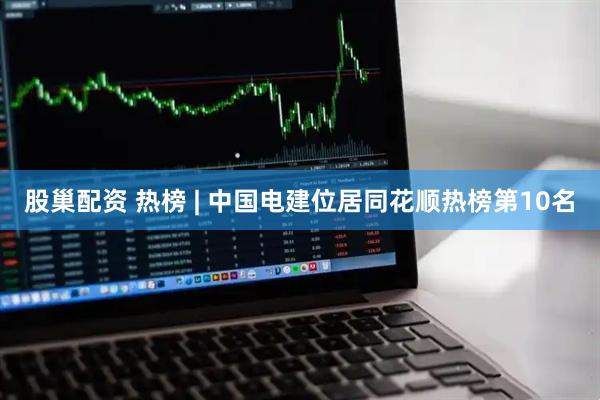股巢配资 热榜 | 中国电建位居同花顺热榜第10名