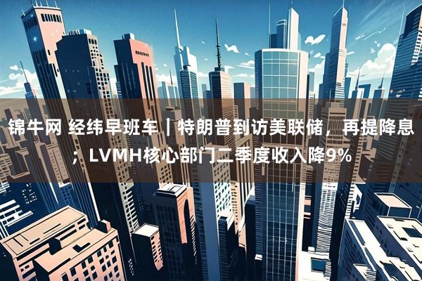 锦牛网 经纬早班车｜特朗普到访美联储，再提降息；LVMH核心部门二季度收入降9%