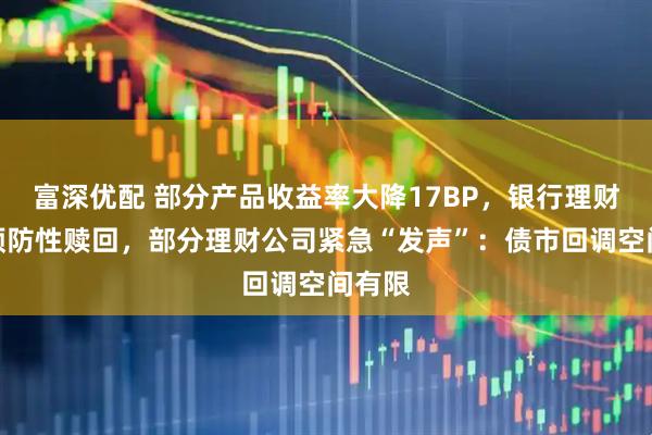 富深优配 部分产品收益率大降17BP，银行理财开启预防性赎回，部分理财公司紧急“发声”：债市回调空间有限