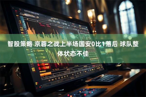 智股策略 京蓉之战上半场国安0比1落后 球队整体状态不佳