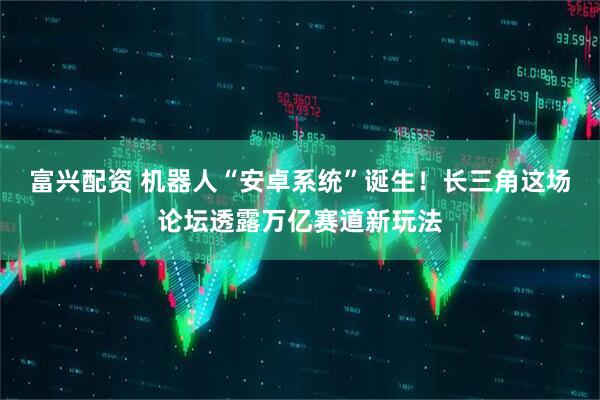 富兴配资 机器人“安卓系统”诞生！长三角这场论坛透露万亿赛道新玩法