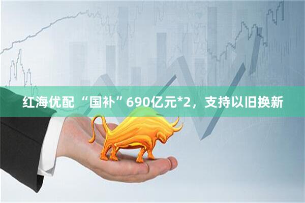 红海优配 “国补”690亿元*2，支持以旧换新