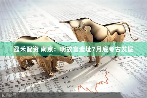 盈禾配资 南京：明故宫遗址7月底考古发掘