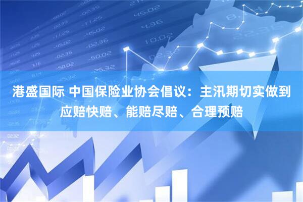 港盛国际 中国保险业协会倡议：主汛期切实做到应赔快赔、能赔尽赔、合理预赔