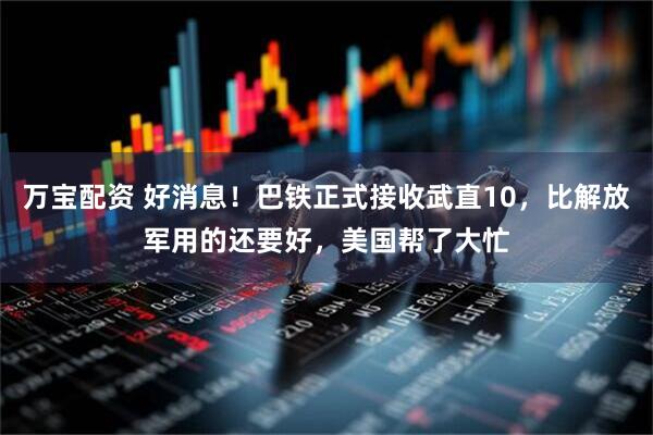 万宝配资 好消息！巴铁正式接收武直10，比解放军用的还要好，美国帮了大忙