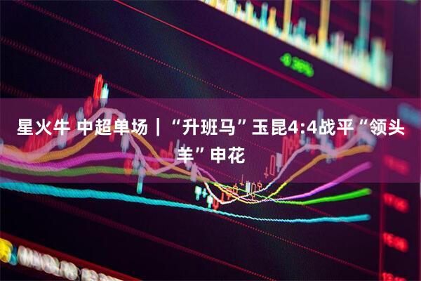星火牛 中超单场｜“升班马”玉昆4:4战平“领头羊”申花