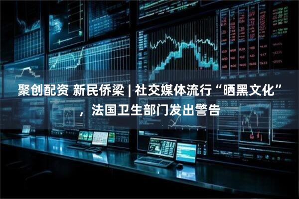 聚创配资 新民侨梁 | 社交媒体流行“晒黑文化”，法国卫生部门发出警告