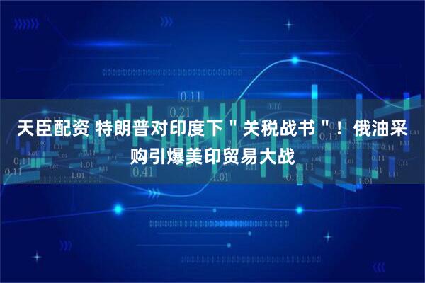 天臣配资 特朗普对印度下＂关税战书＂！俄油采购引爆美印贸易大战