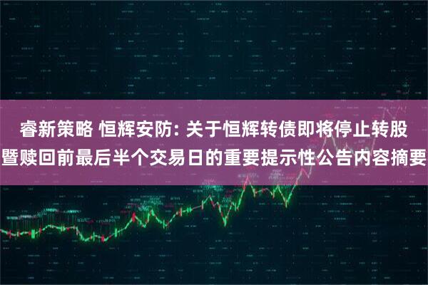 睿新策略 恒辉安防: 关于恒辉转债即将停止转股暨赎回前最后半个交易日的重要提示性公告内容摘要