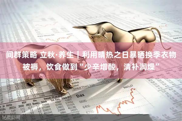 间群策略 立秋·养生｜利用晴热之日暴晒换季衣物被褥，饮食做到“少辛增酸，清补润燥”