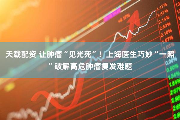 天载配资 让肿瘤“见光死”！上海医生巧妙“一照”破解高危肿瘤复发难题