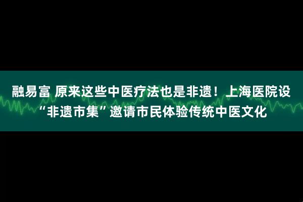 融易富 原来这些中医疗法也是非遗！上海医院设“非遗市集”邀请市民体验传统中医文化