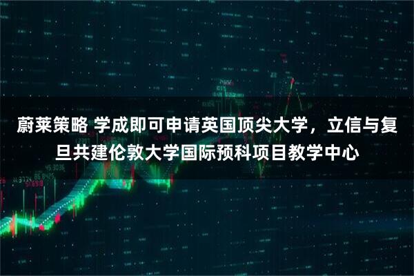蔚莱策略 学成即可申请英国顶尖大学，立信与复旦共建伦敦大学国际预科项目教学中心