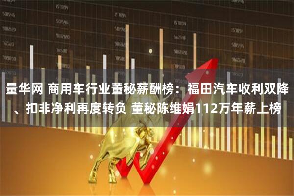 量华网 商用车行业董秘薪酬榜：福田汽车收利双降、扣非净利再度转负 董秘陈维娟112万年薪上榜