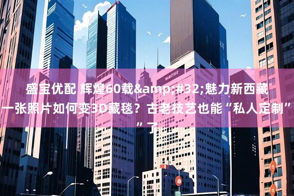 盛宝优配 辉煌60载&#32;魅力新西藏｜一张照片如何变3D藏毯？古老技艺也能“私人定制”了