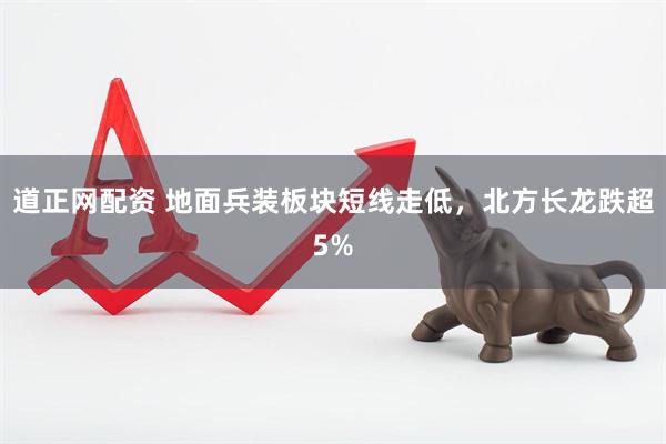道正网配资 地面兵装板块短线走低，北方长龙跌超5%