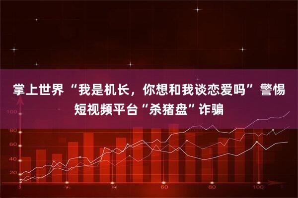 掌上世界 “我是机长，你想和我谈恋爱吗” 警惕短视频平台“杀猪盘”诈骗