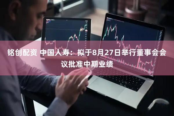 铭创配资 中国人寿：拟于8月27日举行董事会会议批准中期业绩