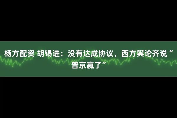 杨方配资 胡锡进：没有达成协议，西方舆论齐说“普京赢了”
