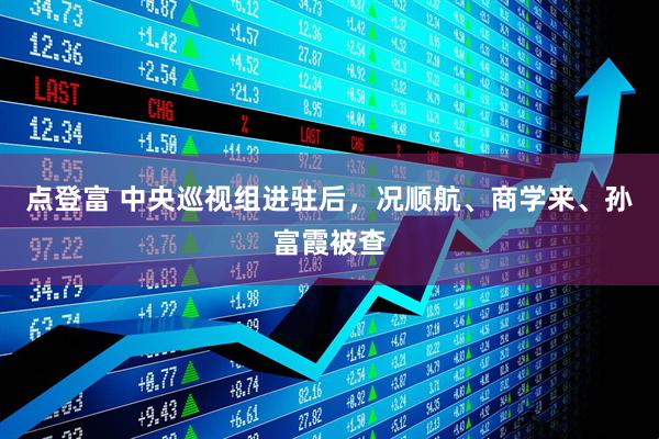 点登富 中央巡视组进驻后，况顺航、商学来、孙富霞被查