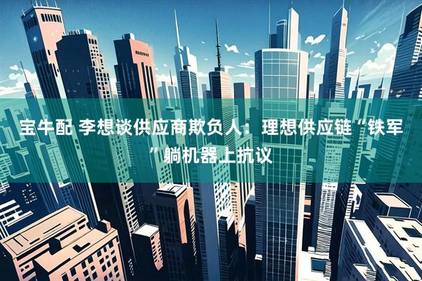 宝牛配 李想谈供应商欺负人：理想供应链“铁军”躺机器上抗议