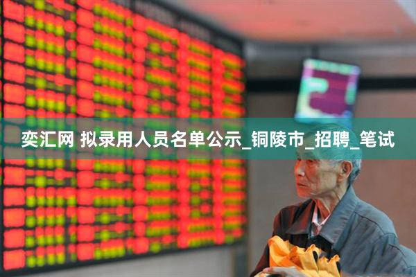 奕汇网 拟录用人员名单公示_铜陵市_招聘_笔试