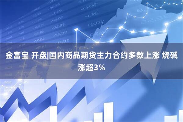 金富宝 开盘|国内商品期货主力合约多数上涨 烧碱涨超3%