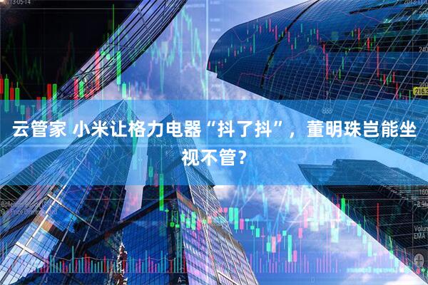 云管家 小米让格力电器“抖了抖”，董明珠岂能坐视不管？