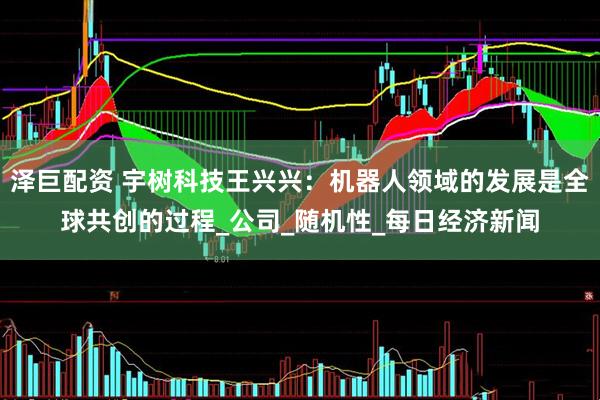泽巨配资 宇树科技王兴兴：机器人领域的发展是全球共创的过程_公司_随机性_每日经济新闻