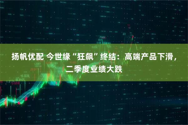 扬帆优配 今世缘“狂飙”终结：高端产品下滑，二季度业绩大跌