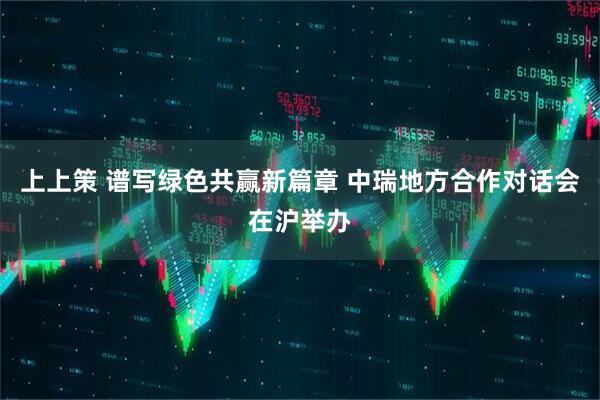 上上策 谱写绿色共赢新篇章 中瑞地方合作对话会在沪举办