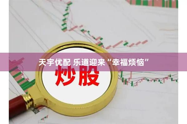 天宇优配 乐道迎来“幸福烦恼”