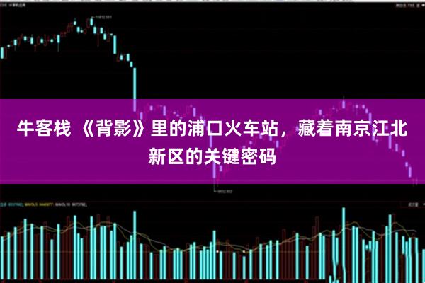 牛客栈 《背影》里的浦口火车站，藏着南京江北新区的关键密码