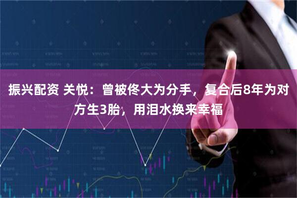振兴配资 关悦：曾被佟大为分手，复合后8年为对方生3胎，用泪水换来幸福