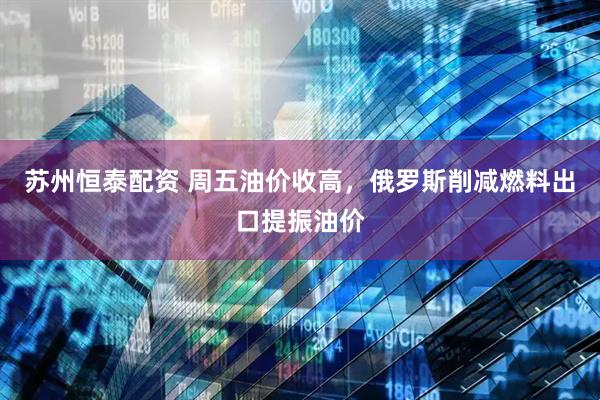 苏州恒泰配资 周五油价收高，俄罗斯削减燃料出口提振油价