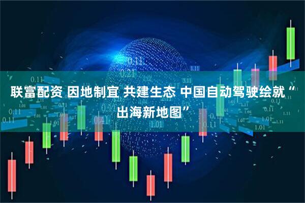 联富配资 因地制宜 共建生态 中国自动驾驶绘就“出海新地图”